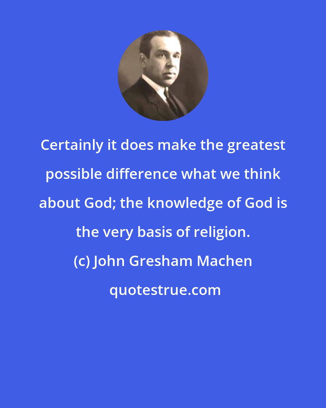 John Gresham Machen: Certainly it does make the greatest possible difference what we think about God; the knowledge of God is the very basis of religion.