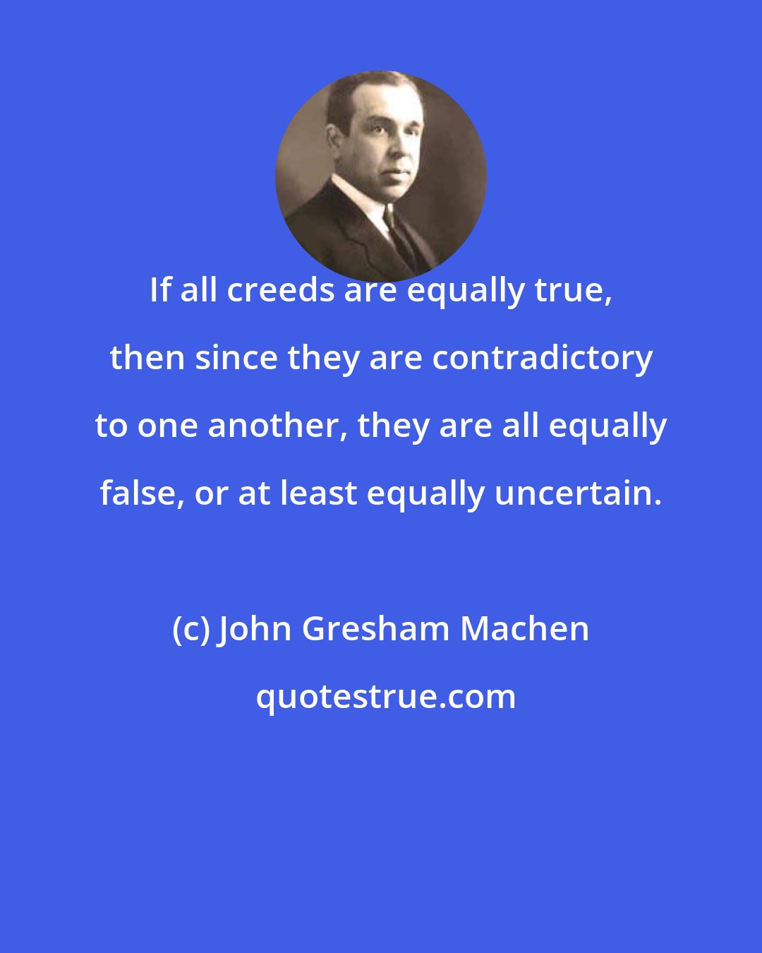 John Gresham Machen: If all creeds are equally true, then since they are contradictory to one another, they are all equally false, or at least equally uncertain.