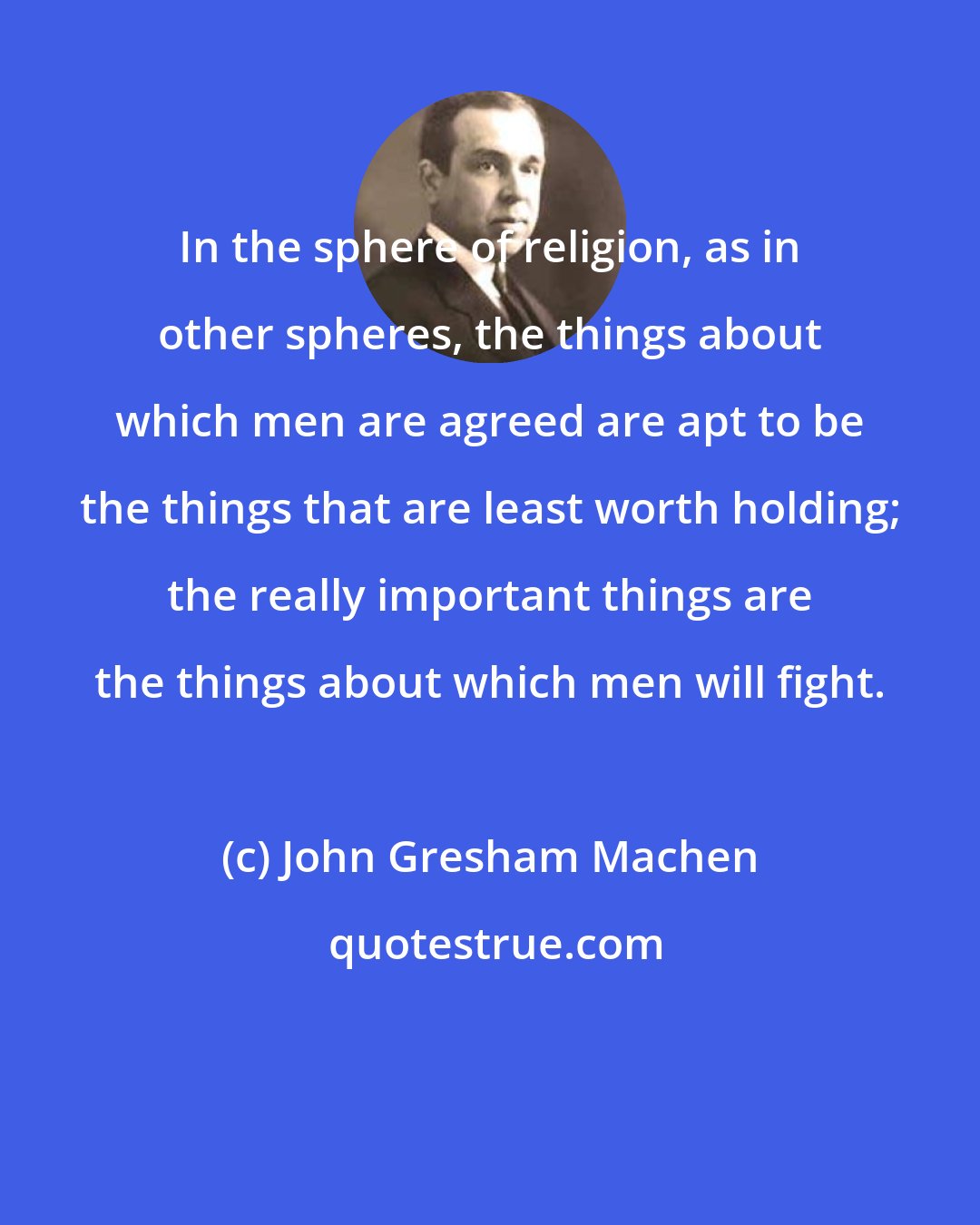 John Gresham Machen: In the sphere of religion, as in other spheres, the things about which men are agreed are apt to be the things that are least worth holding; the really important things are the things about which men will fight.