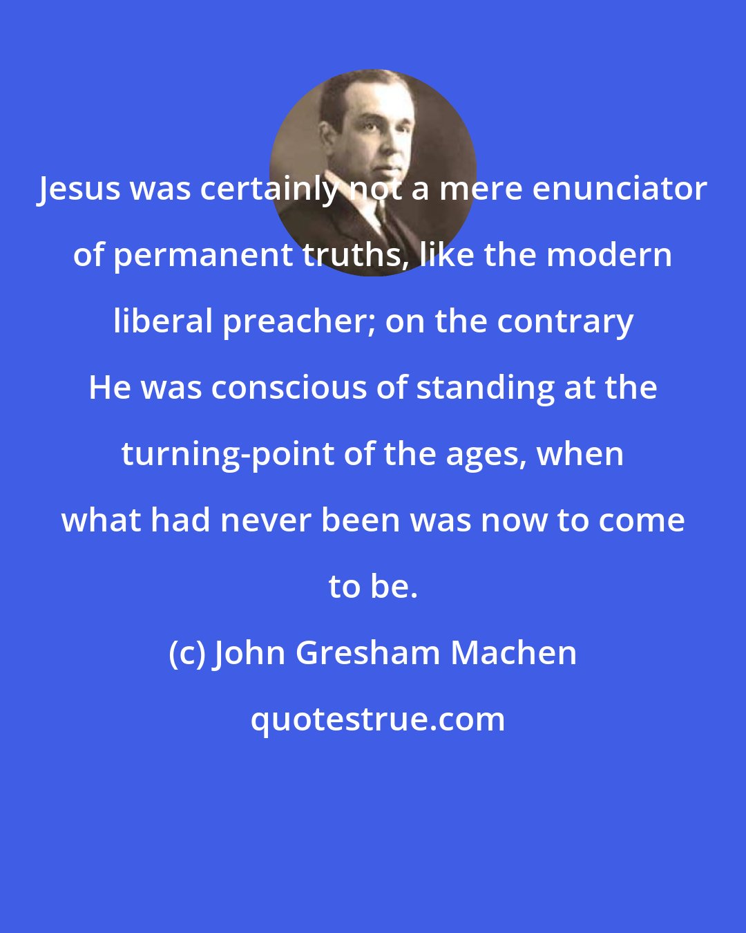 John Gresham Machen: Jesus was certainly not a mere enunciator of permanent truths, like the modern liberal preacher; on the contrary He was conscious of standing at the turning-point of the ages, when what had never been was now to come to be.