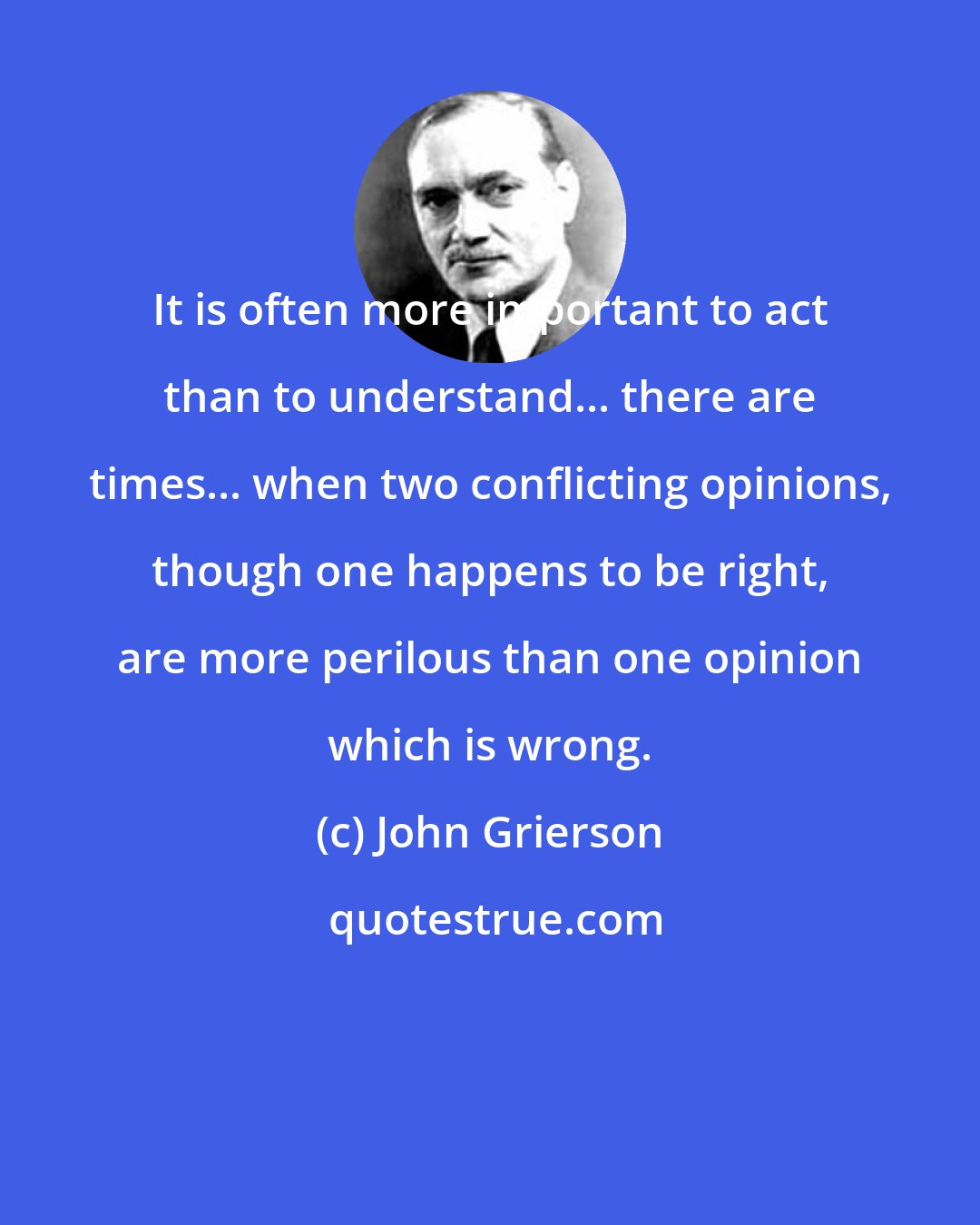 John Grierson: It is often more important to act than to understand... there are times... when two conflicting opinions, though one happens to be right, are more perilous than one opinion which is wrong.