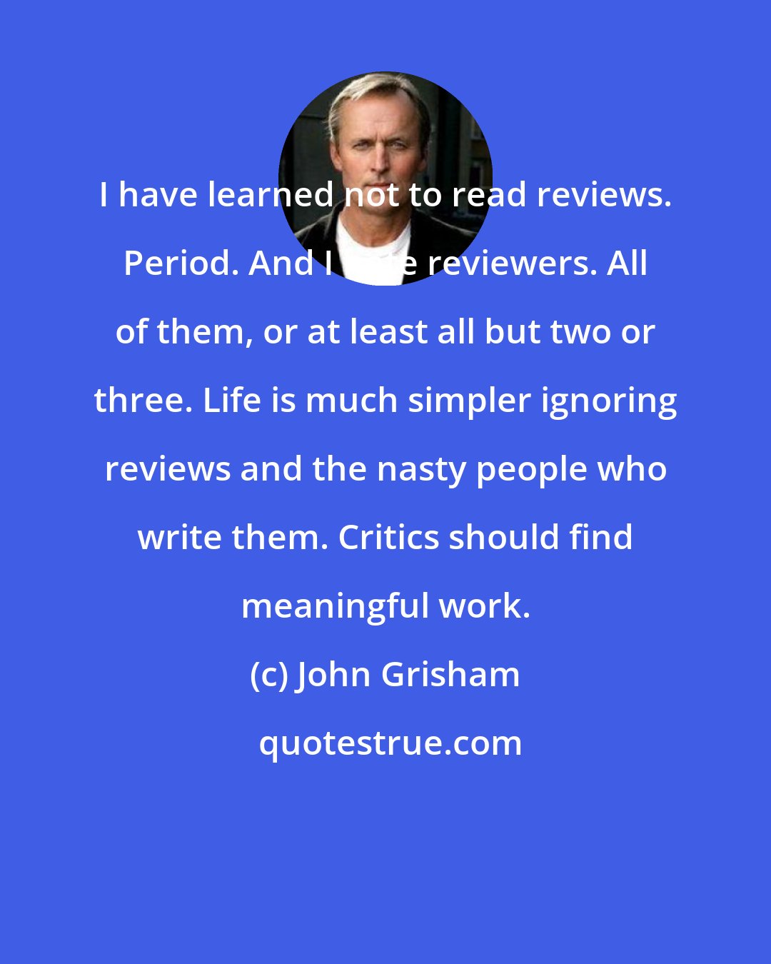 John Grisham: I have learned not to read reviews. Period. And I hate reviewers. All of them, or at least all but two or three. Life is much simpler ignoring reviews and the nasty people who write them. Critics should find meaningful work.
