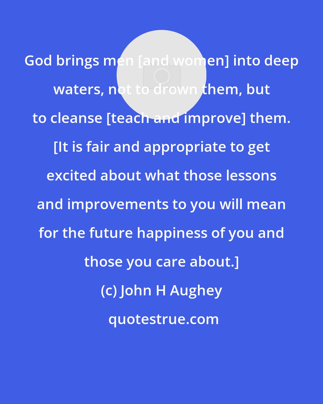 John H Aughey: God brings men [and women] into deep waters, not to drown them, but to cleanse [teach and improve] them. [It is fair and appropriate to get excited about what those lessons and improvements to you will mean for the future happiness of you and those you care about.]
