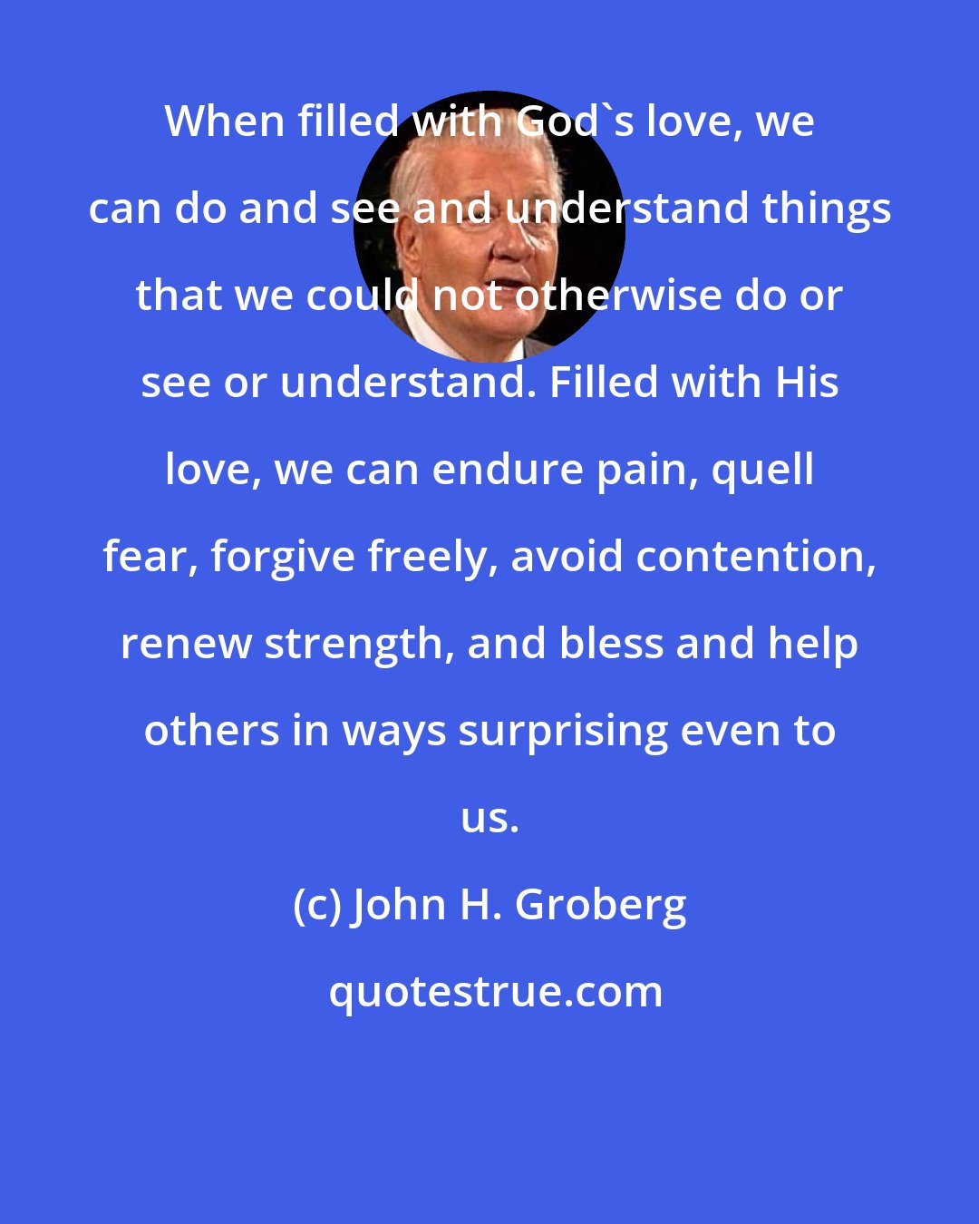 John H. Groberg: When filled with God's love, we can do and see and understand things that we could not otherwise do or see or understand. Filled with His love, we can endure pain, quell fear, forgive freely, avoid contention, renew strength, and bless and help others in ways surprising even to us.