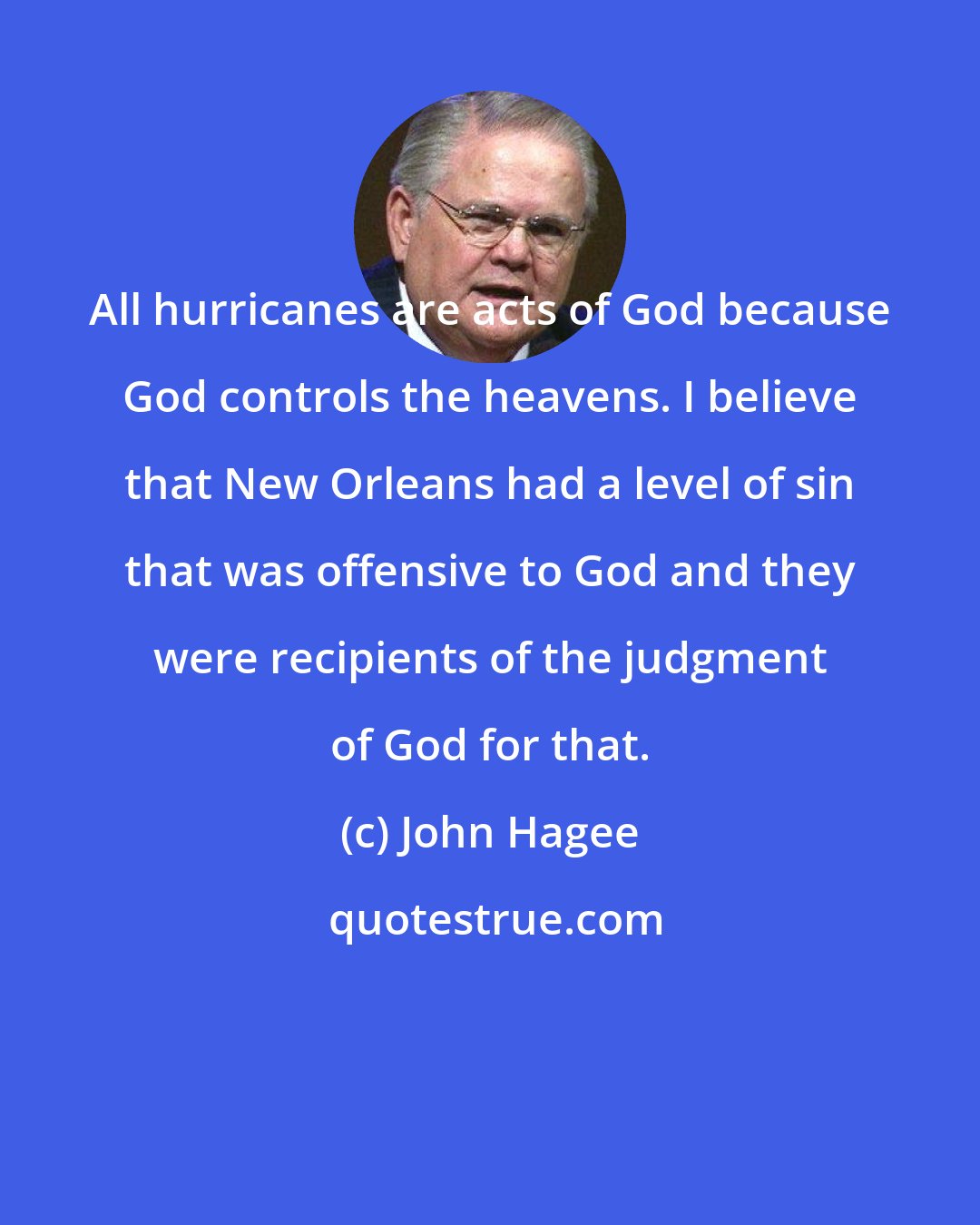 John Hagee: All hurricanes are acts of God because God controls the heavens. I believe that New Orleans had a level of sin that was offensive to God and they were recipients of the judgment of God for that.