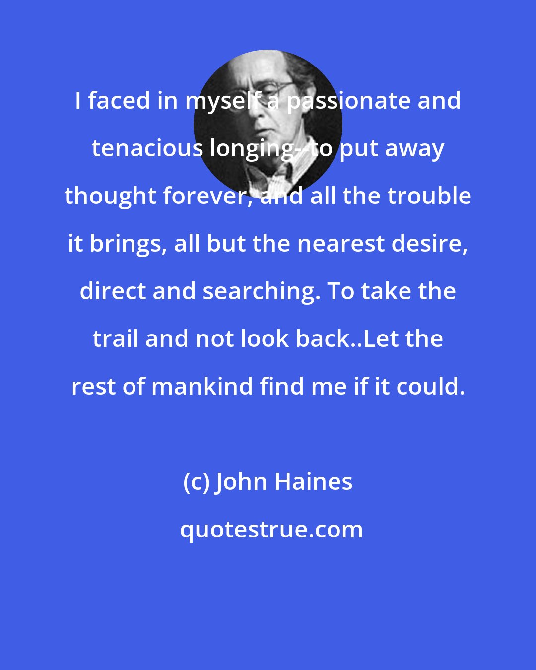 John Haines: I faced in myself a passionate and tenacious longing--to put away thought forever, and all the trouble it brings, all but the nearest desire, direct and searching. To take the trail and not look back..Let the rest of mankind find me if it could.