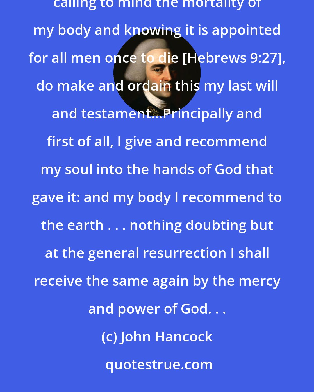 John Hancock: I John Hancock, . . . being advanced in years and being of perfect mind and memory-thanks be given to God-therefore calling to mind the mortality of my body and knowing it is appointed for all men once to die [Hebrews 9:27], do make and ordain this my last will and testament...Principally and first of all, I give and recommend my soul into the hands of God that gave it: and my body I recommend to the earth . . . nothing doubting but at the general resurrection I shall receive the same again by the mercy and power of God. . .