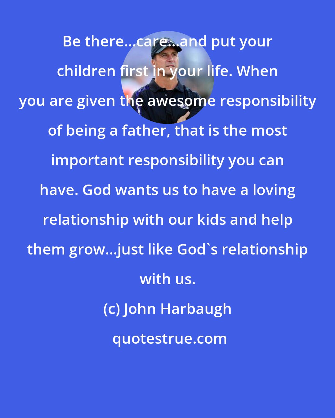 John Harbaugh: Be there...care...and put your children first in your life. When you are given the awesome responsibility of being a father, that is the most important responsibility you can have. God wants us to have a loving relationship with our kids and help them grow...just like God's relationship with us.