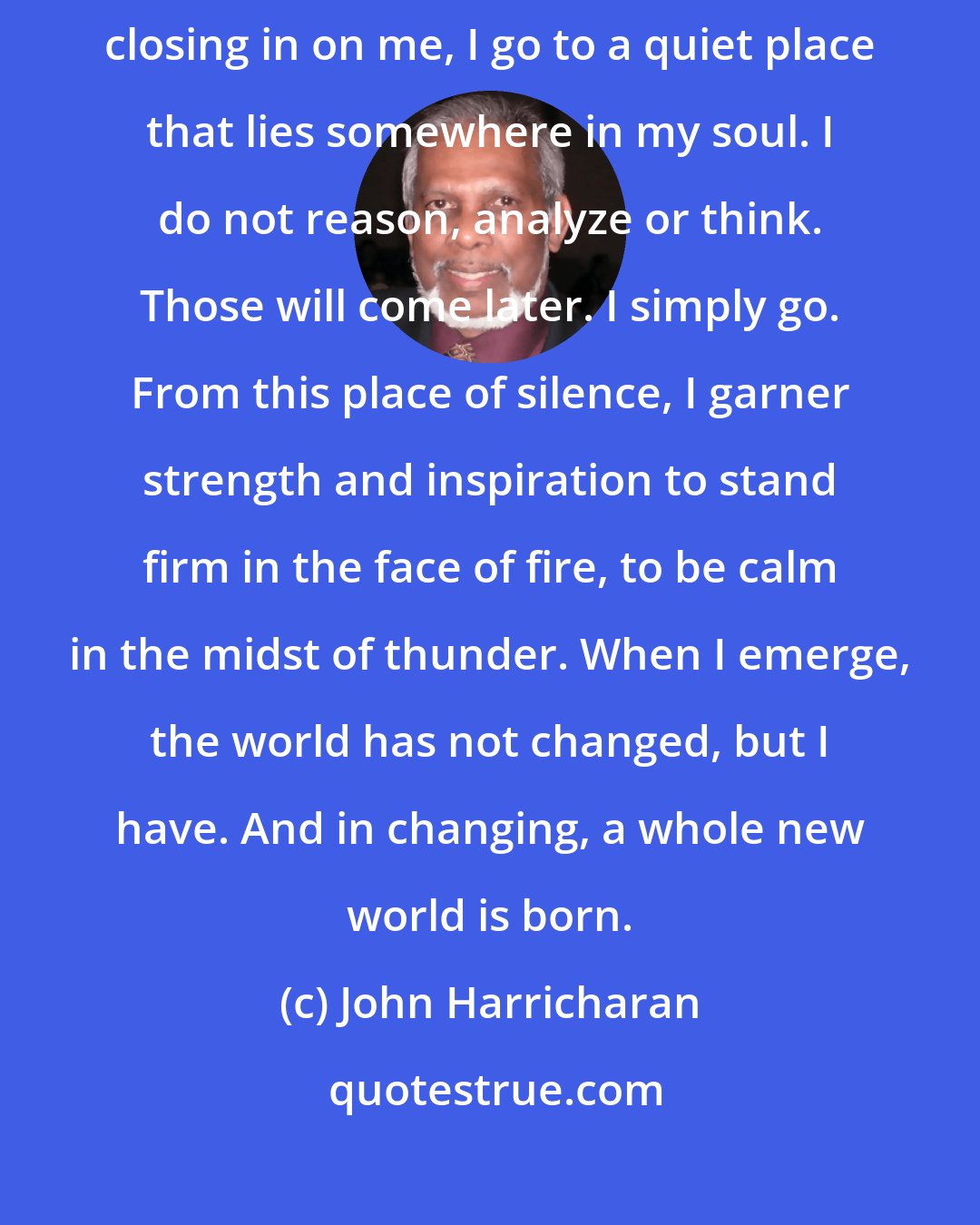John Harricharan: Whenever problems seem to get the best of me, whenever I feel them closing in on me, I go to a quiet place that lies somewhere in my soul. I do not reason, analyze or think. Those will come later. I simply go. From this place of silence, I garner strength and inspiration to stand firm in the face of fire, to be calm in the midst of thunder. When I emerge, the world has not changed, but I have. And in changing, a whole new world is born.