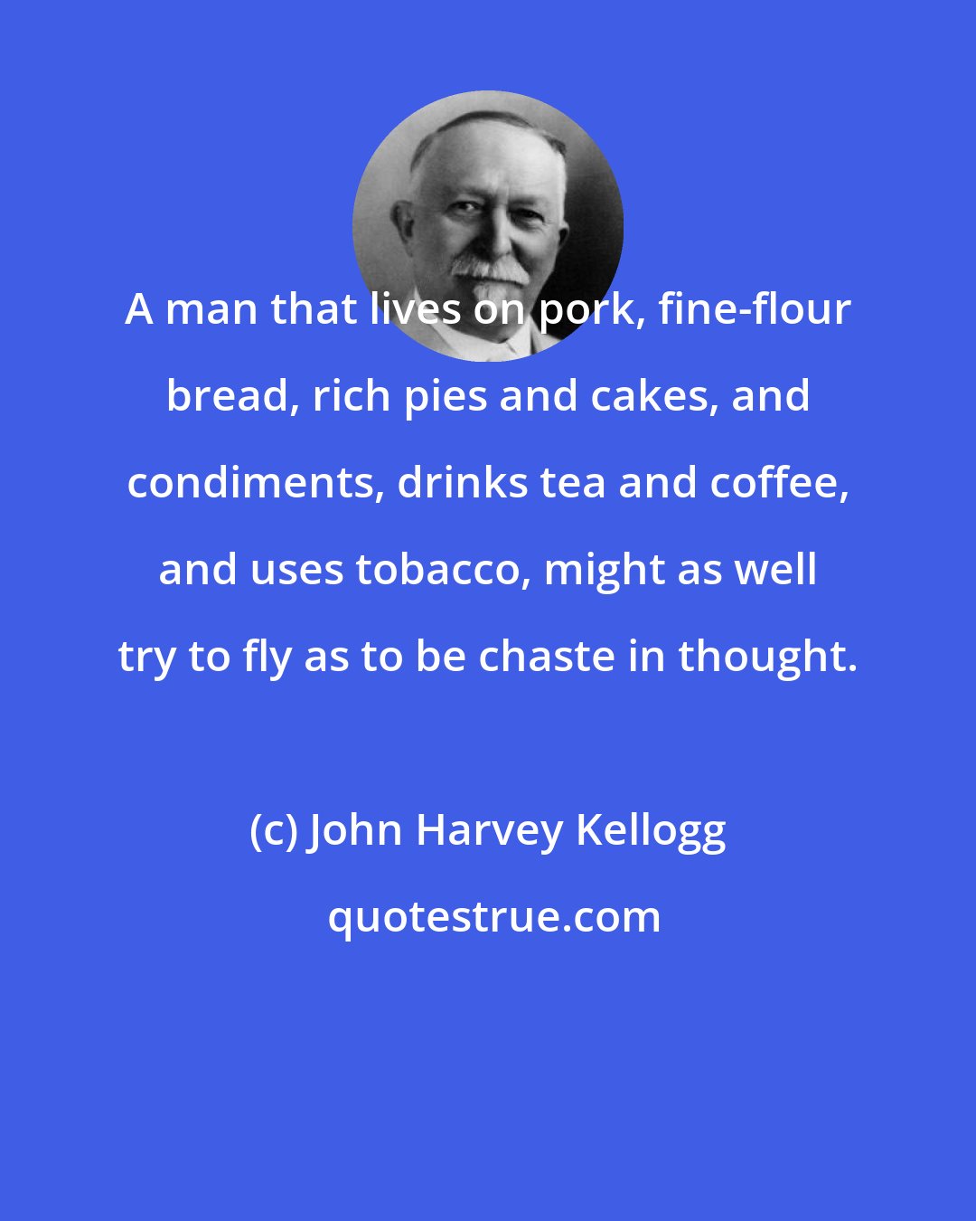 John Harvey Kellogg: A man that lives on pork, fine-flour bread, rich pies and cakes, and condiments, drinks tea and coffee, and uses tobacco, might as well try to fly as to be chaste in thought.