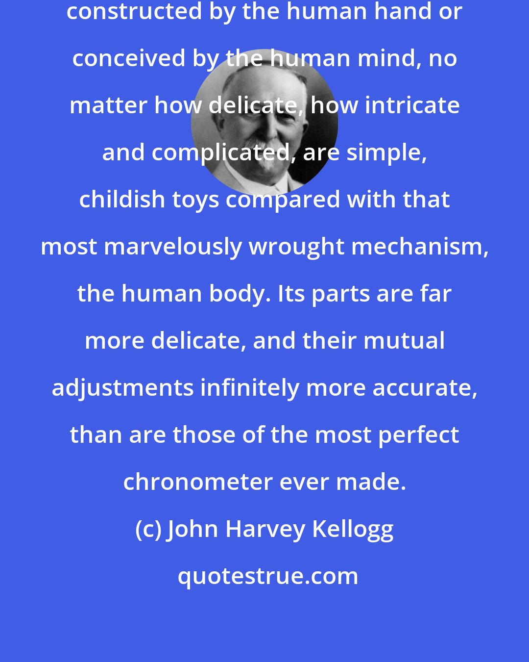 John Harvey Kellogg: All the inventions and devices ever constructed by the human hand or conceived by the human mind, no matter how delicate, how intricate and complicated, are simple, childish toys compared with that most marvelously wrought mechanism, the human body. Its parts are far more delicate, and their mutual adjustments infinitely more accurate, than are those of the most perfect chronometer ever made.