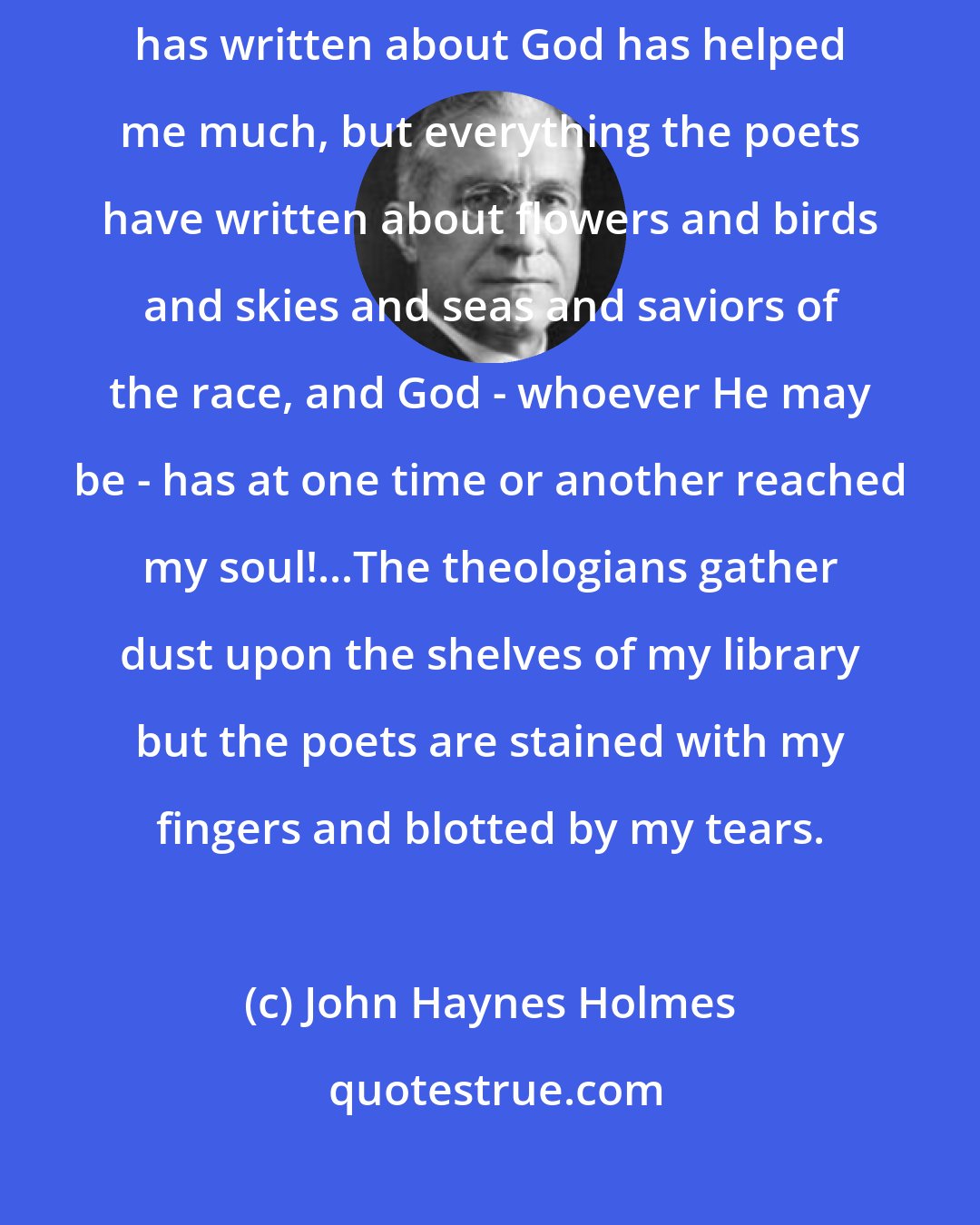 John Haynes Holmes: When I say God it is poetry and not theology. Nothing that any theologian has written about God has helped me much, but everything the poets have written about flowers and birds and skies and seas and saviors of the race, and God - whoever He may be - has at one time or another reached my soul!...The theologians gather dust upon the shelves of my library but the poets are stained with my fingers and blotted by my tears.