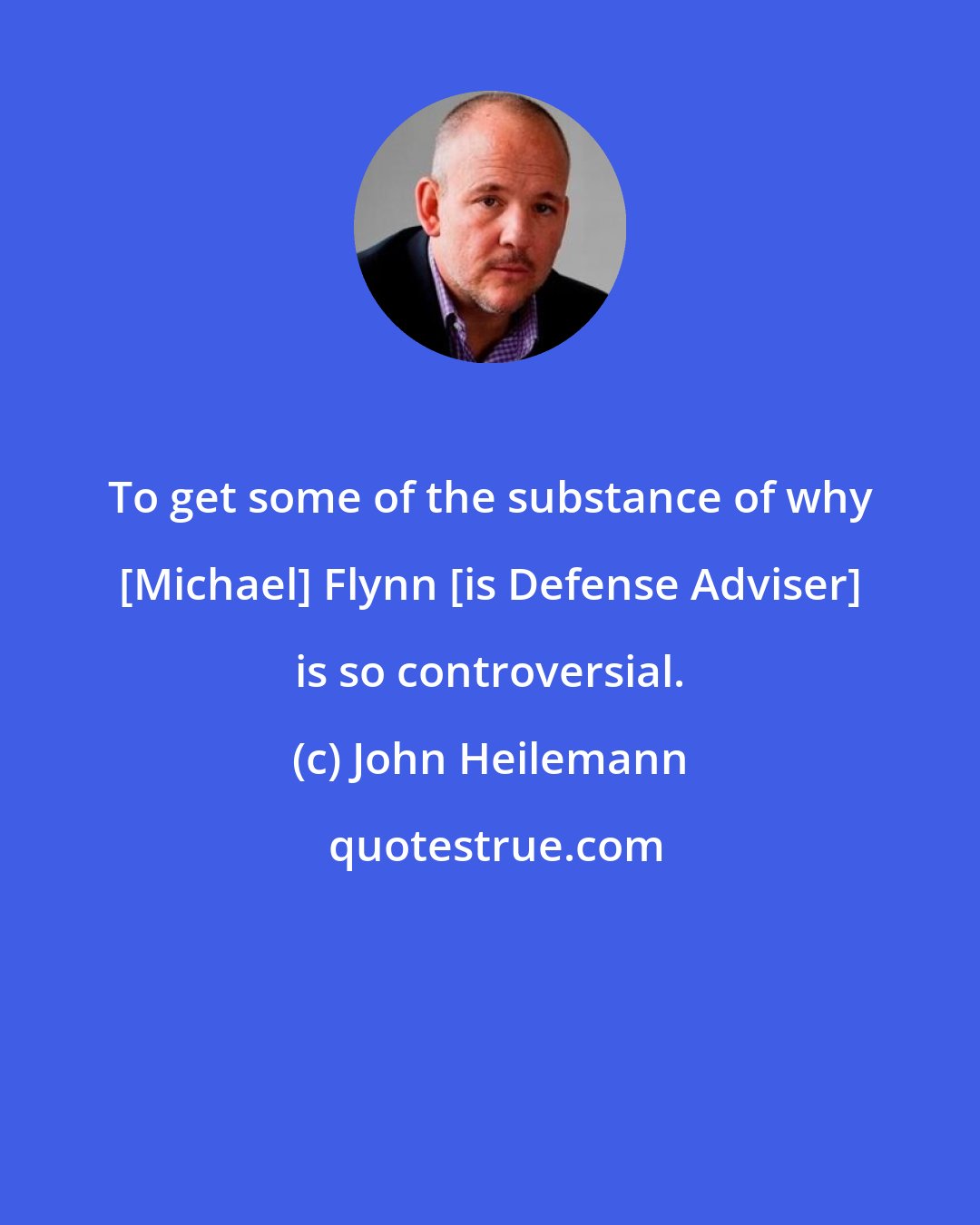 John Heilemann: To get some of the substance of why [Michael] Flynn [is Defense Adviser] is so controversial.