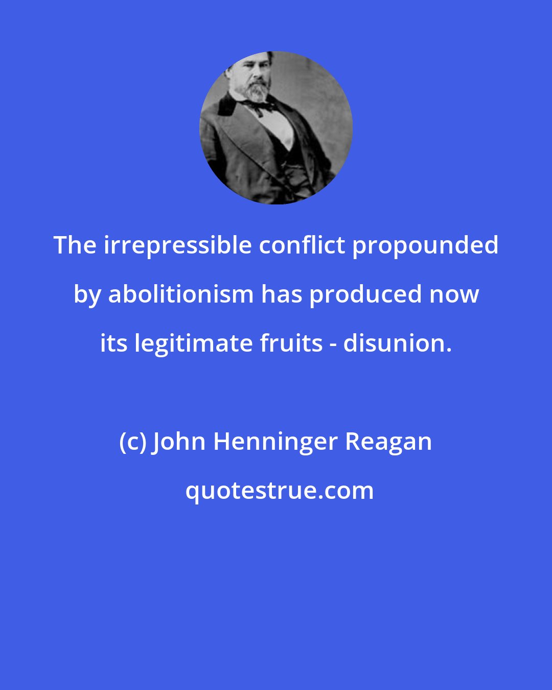 John Henninger Reagan: The irrepressible conflict propounded by abolitionism has produced now its legitimate fruits - disunion.