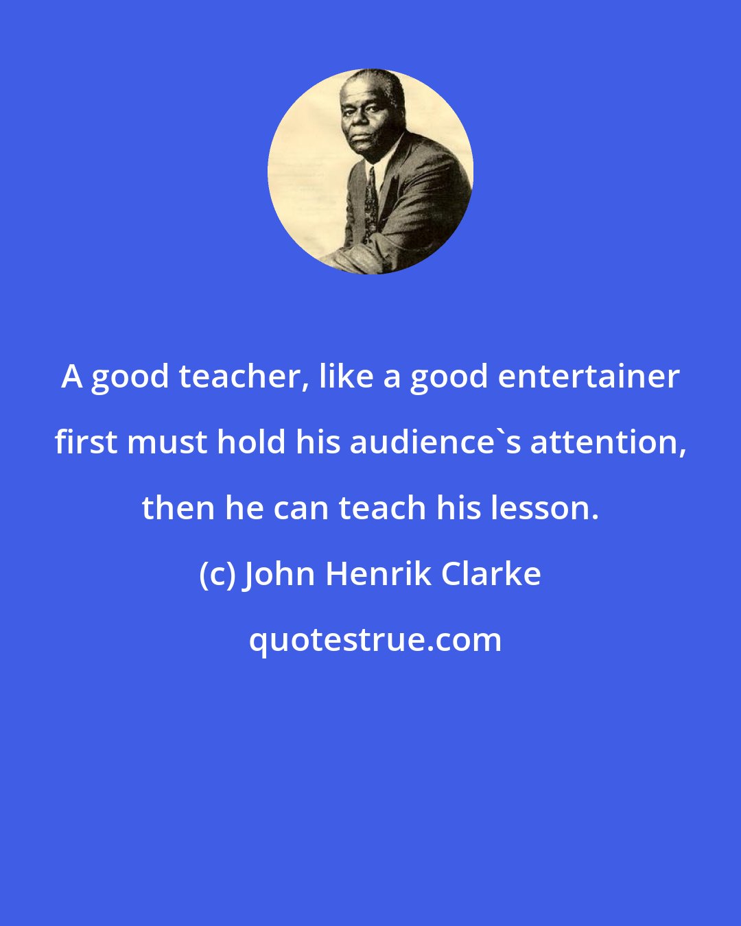 John Henrik Clarke: A good teacher, like a good entertainer first must hold his audience's attention, then he can teach his lesson.