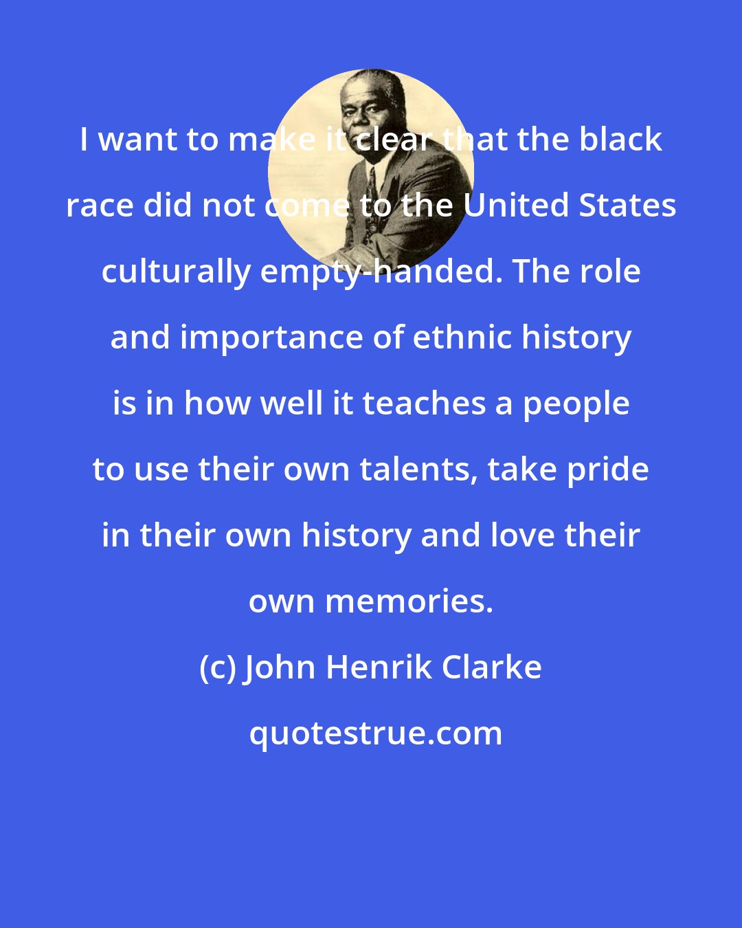 John Henrik Clarke: I want to make it clear that the black race did not come to the United States culturally empty-handed. The role and importance of ethnic history is in how well it teaches a people to use their own talents, take pride in their own history and love their own memories.