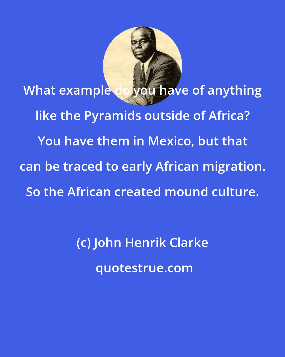 John Henrik Clarke: What example do you have of anything like the Pyramids outside of Africa? You have them in Mexico, but that can be traced to early African migration. So the African created mound culture.