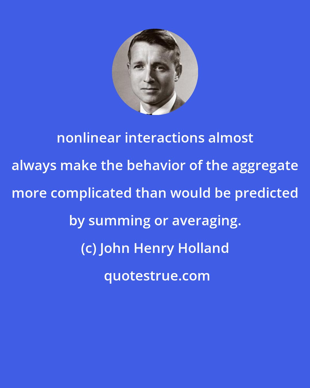 John Henry Holland: nonlinear interactions almost always make the behavior of the aggregate more complicated than would be predicted by summing or averaging.