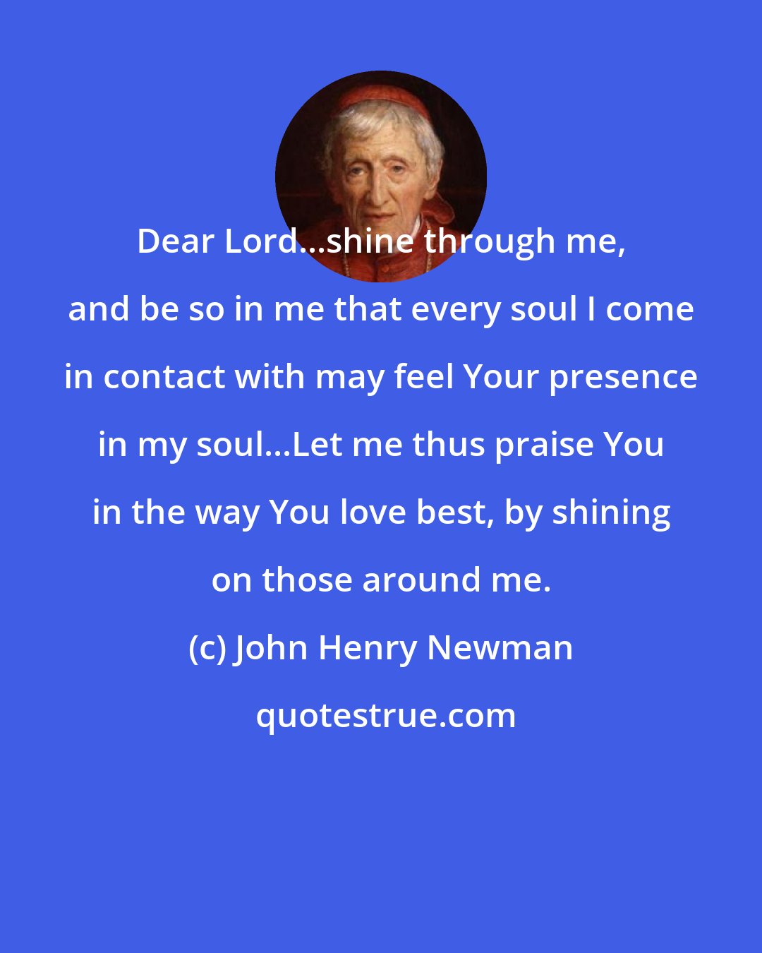 John Henry Newman: Dear Lord...shine through me, and be so in me that every soul I come in contact with may feel Your presence in my soul...Let me thus praise You in the way You love best, by shining on those around me.