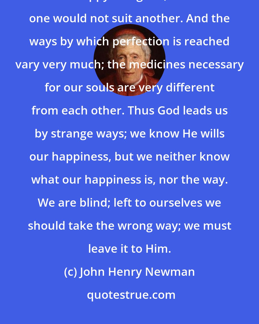 John Henry Newman: God knows what is my greatest happiness, but I do not. There is no rule about what is happy and good; what suits one would not suit another. And the ways by which perfection is reached vary very much; the medicines necessary for our souls are very different from each other. Thus God leads us by strange ways; we know He wills our happiness, but we neither know what our happiness is, nor the way. We are blind; left to ourselves we should take the wrong way; we must leave it to Him.