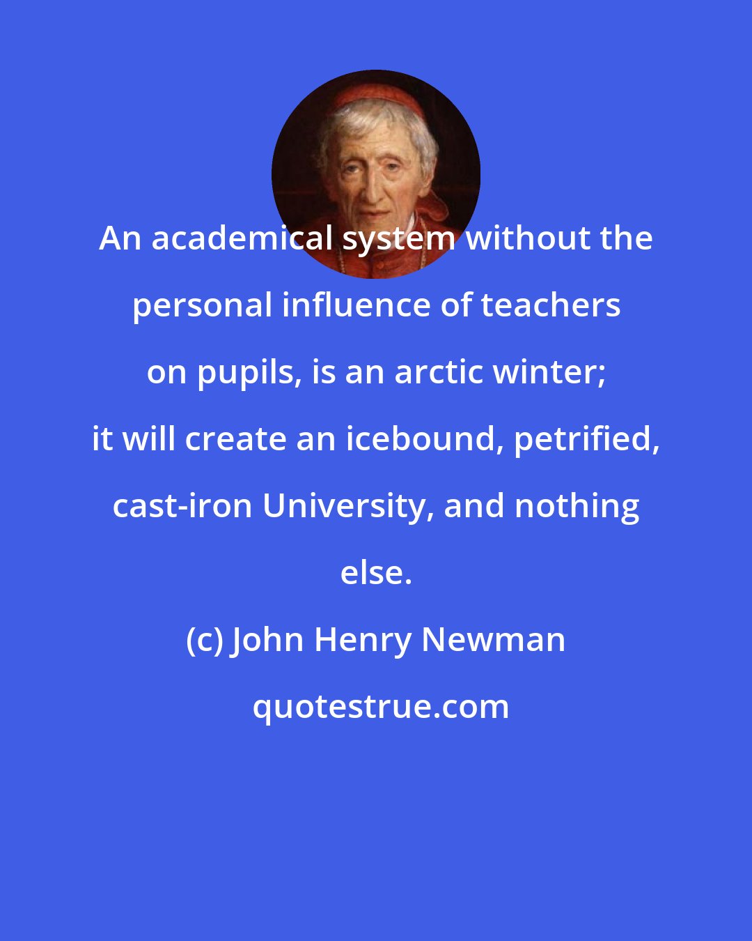 John Henry Newman: An academical system without the personal influence of teachers on pupils, is an arctic winter; it will create an icebound, petrified, cast-iron University, and nothing else.