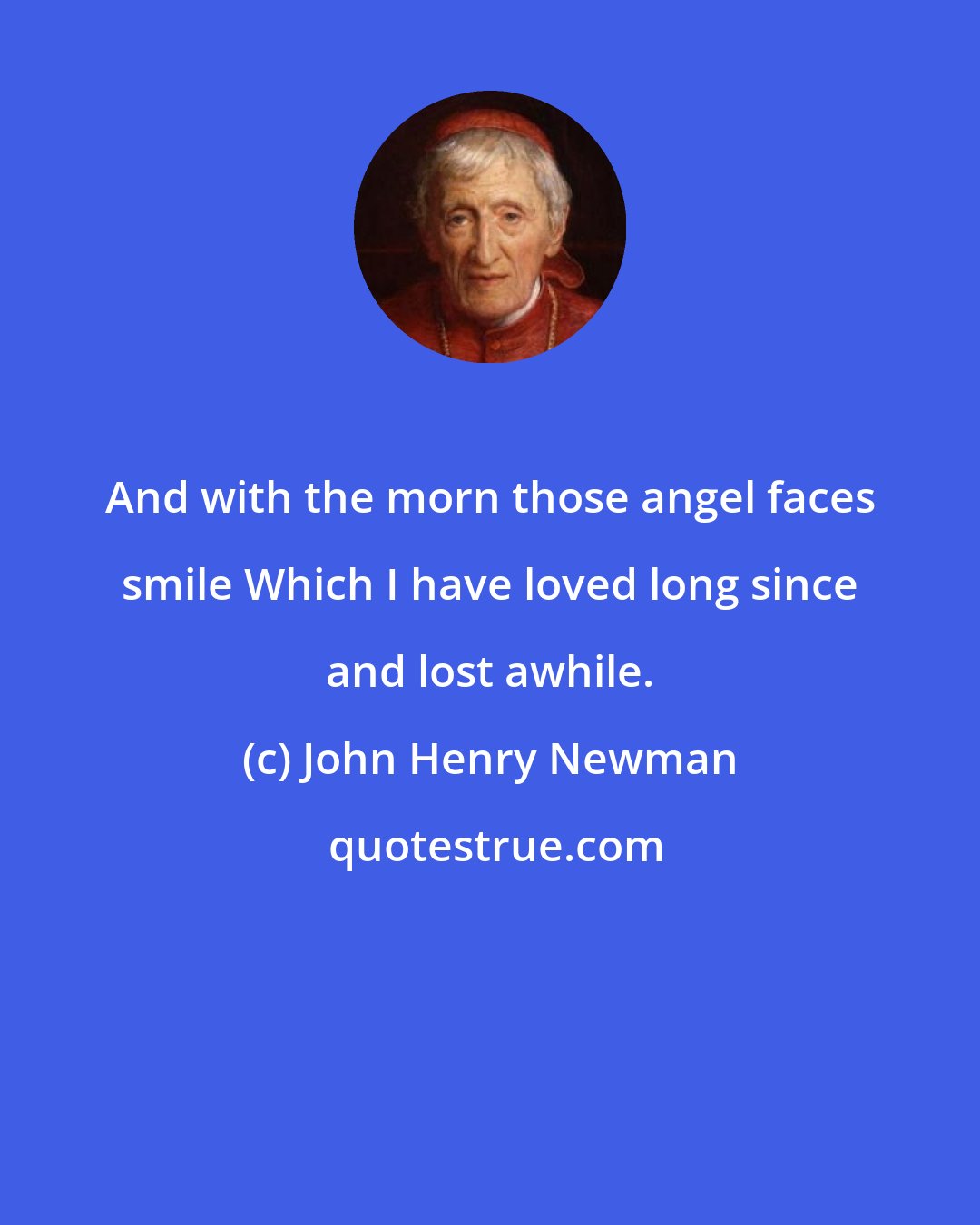 John Henry Newman: And with the morn those angel faces smile Which I have loved long since and lost awhile.