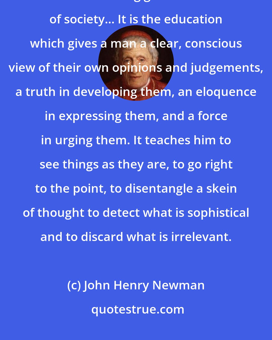 John Henry Newman: If then a practical end must be assigned to a University course, I say it is that of training good members of society... It is the education which gives a man a clear, conscious view of their own opinions and judgements, a truth in developing them, an eloquence in expressing them, and a force in urging them. It teaches him to see things as they are, to go right to the point, to disentangle a skein of thought to detect what is sophistical and to discard what is irrelevant.