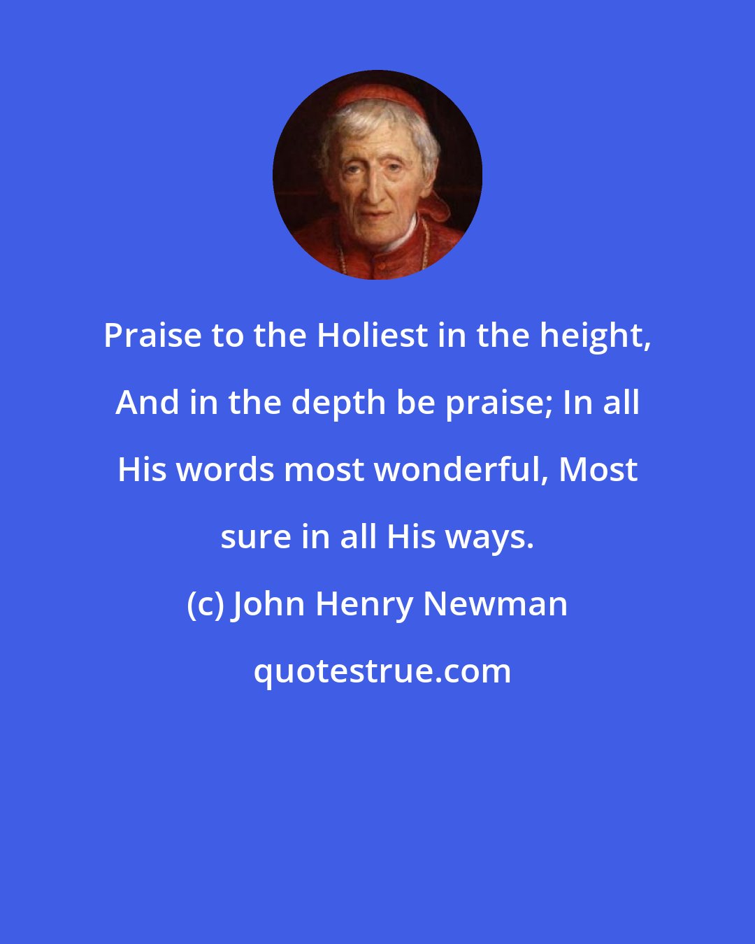 John Henry Newman: Praise to the Holiest in the height, And in the depth be praise; In all His words most wonderful, Most sure in all His ways.