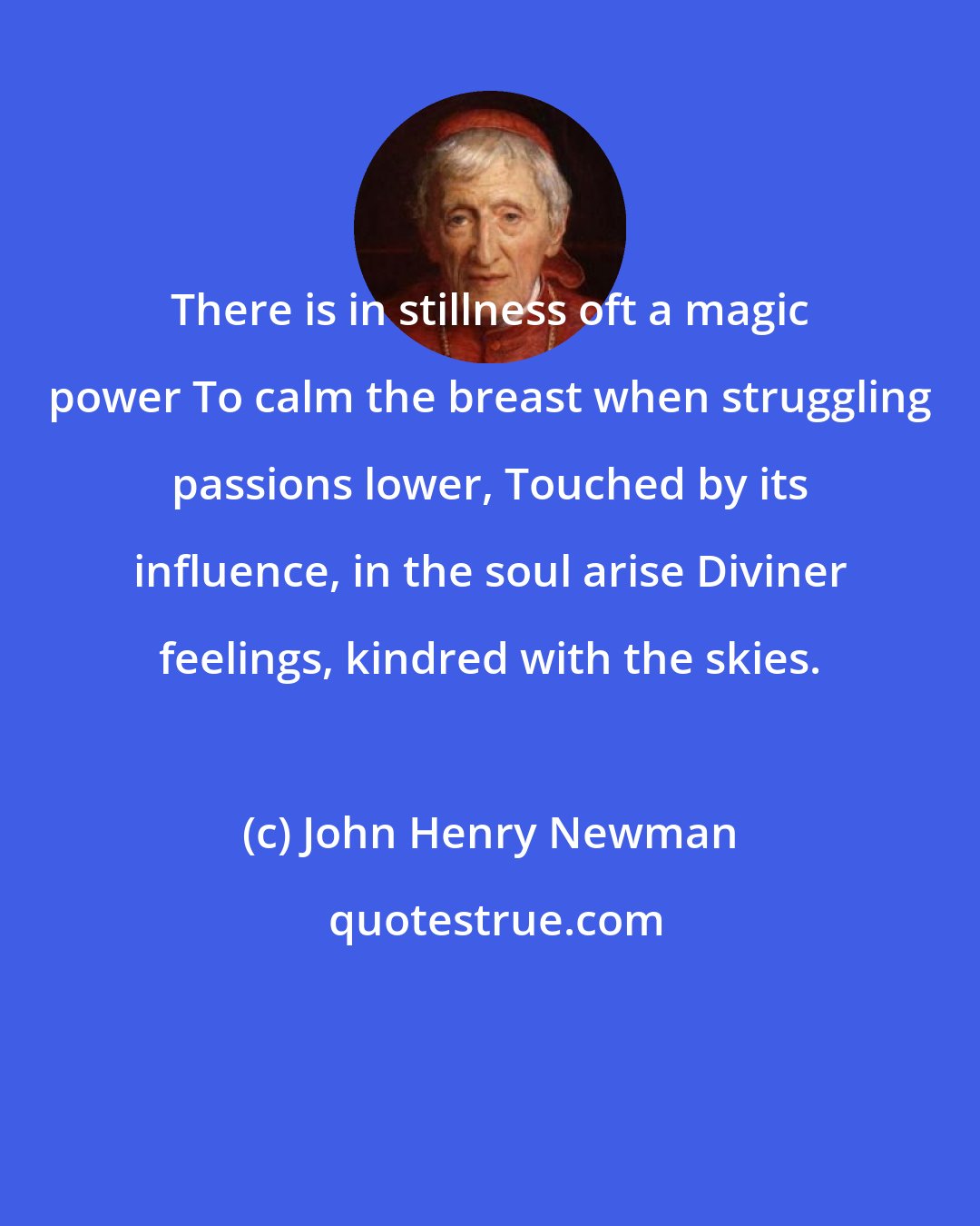 John Henry Newman: There is in stillness oft a magic power To calm the breast when struggling passions lower, Touched by its influence, in the soul arise Diviner feelings, kindred with the skies.