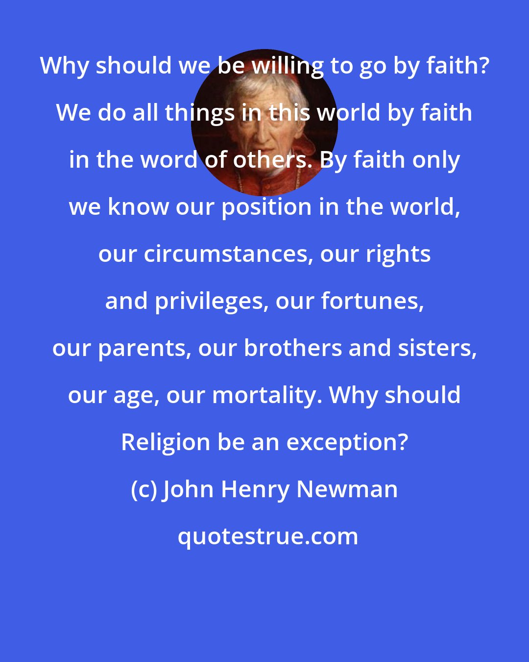 John Henry Newman: Why should we be willing to go by faith? We do all things in this world by faith in the word of others. By faith only we know our position in the world, our circumstances, our rights and privileges, our fortunes, our parents, our brothers and sisters, our age, our mortality. Why should Religion be an exception?