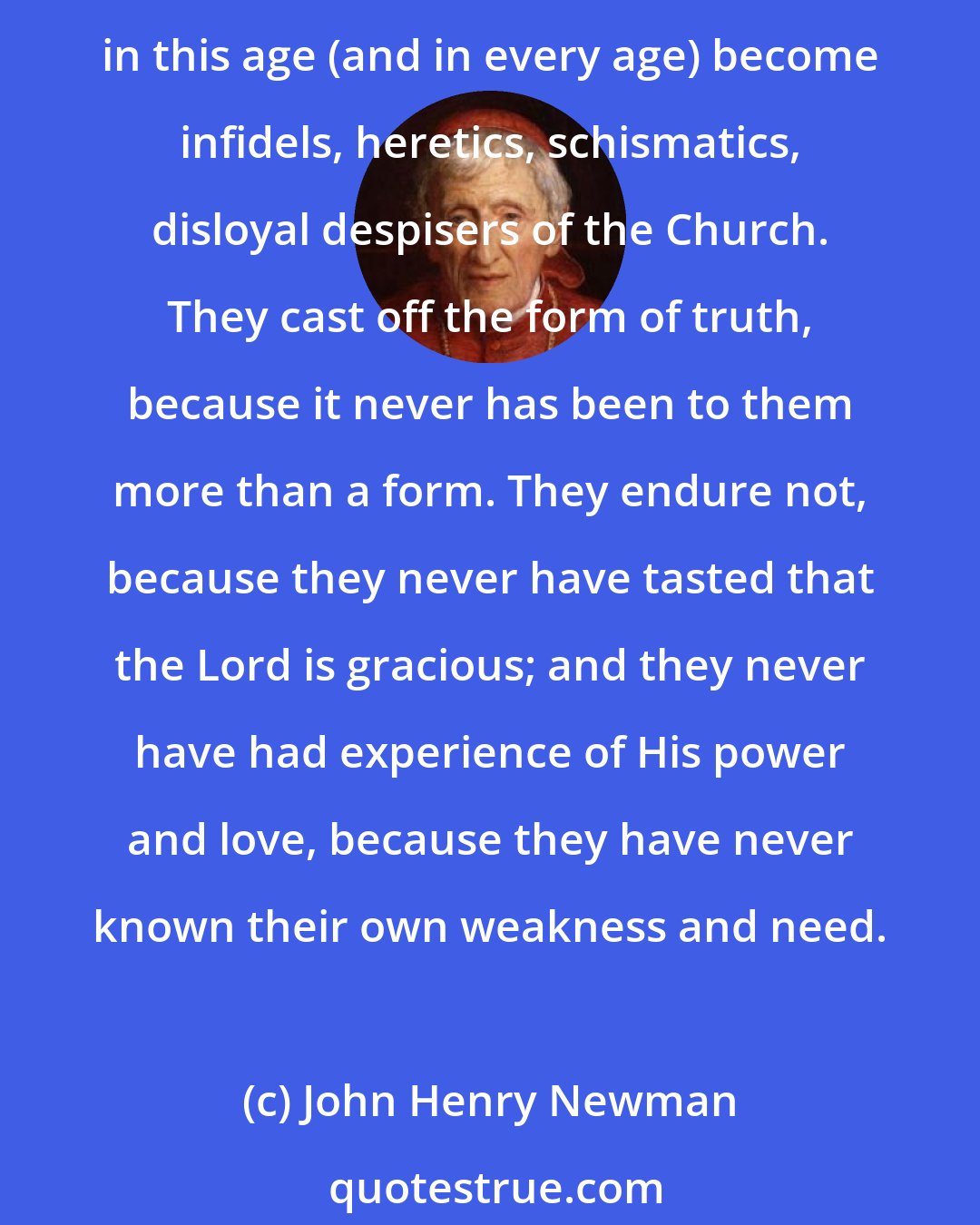 John Henry Newman: Without self-knowledge you have no root in yourselves personally; you may endure for a time, but under affliction or persecution your faith will not last. This is why many in this age (and in every age) become infidels, heretics, schismatics, disloyal despisers of the Church. They cast off the form of truth, because it never has been to them more than a form. They endure not, because they never have tasted that the Lord is gracious; and they never have had experience of His power and love, because they have never known their own weakness and need.