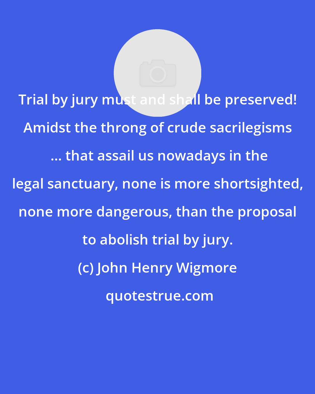 John Henry Wigmore: Trial by jury must and shall be preserved! Amidst the throng of crude sacrilegisms  ... that assail us nowadays in the legal sanctuary, none is more shortsighted, none more dangerous, than the proposal to abolish trial by jury.