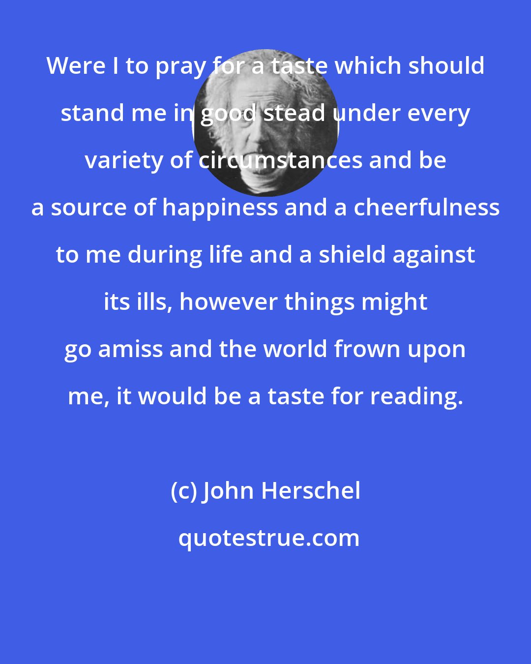 John Herschel: Were I to pray for a taste which should stand me in good stead under every variety of circumstances and be a source of happiness and a cheerfulness to me during life and a shield against its ills, however things might go amiss and the world frown upon me, it would be a taste for reading.