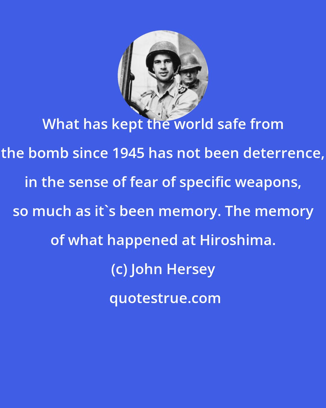 John Hersey: What has kept the world safe from the bomb since 1945 has not been deterrence, in the sense of fear of specific weapons, so much as it's been memory. The memory of what happened at Hiroshima.