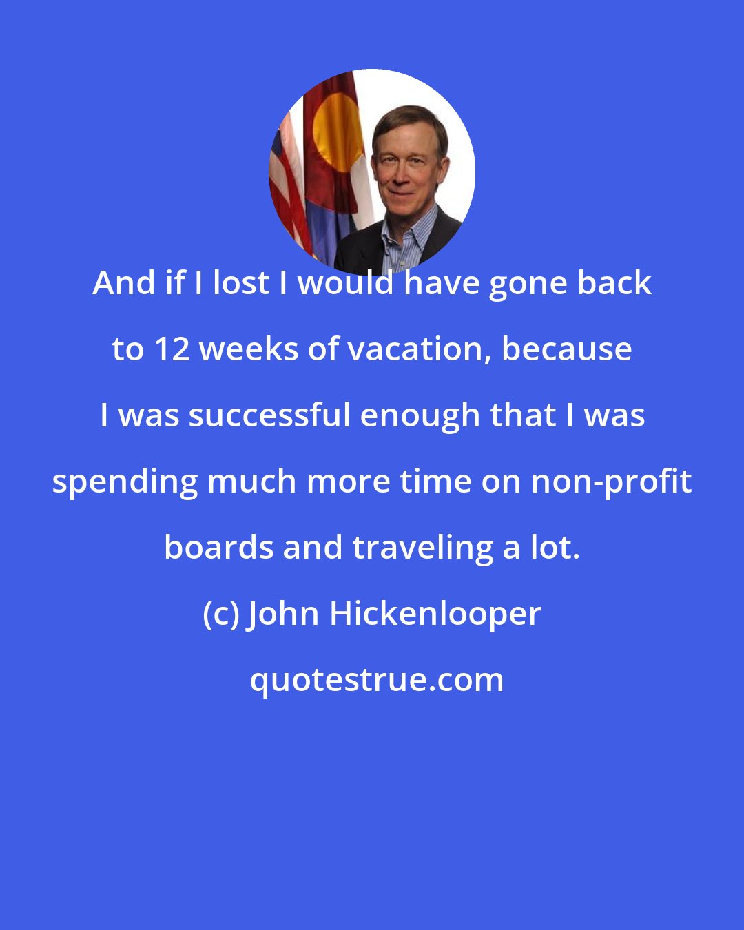 John Hickenlooper: And if I lost I would have gone back to 12 weeks of vacation, because I was successful enough that I was spending much more time on non-profit boards and traveling a lot.