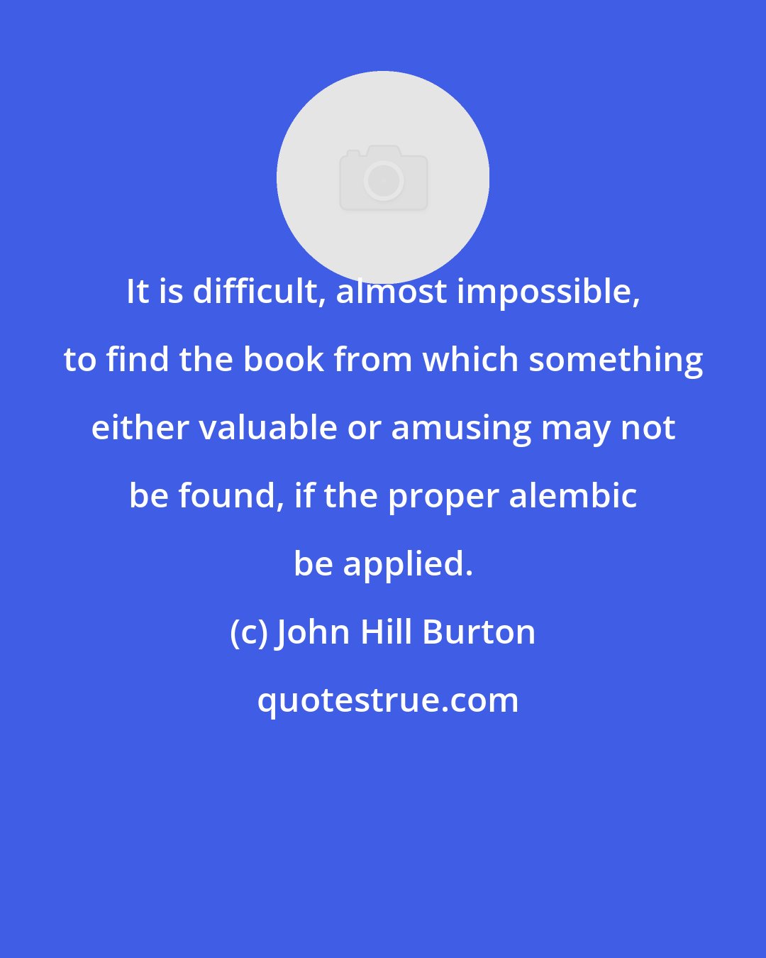 John Hill Burton: It is difficult, almost impossible, to find the book from which something either valuable or amusing may not be found, if the proper alembic be applied.