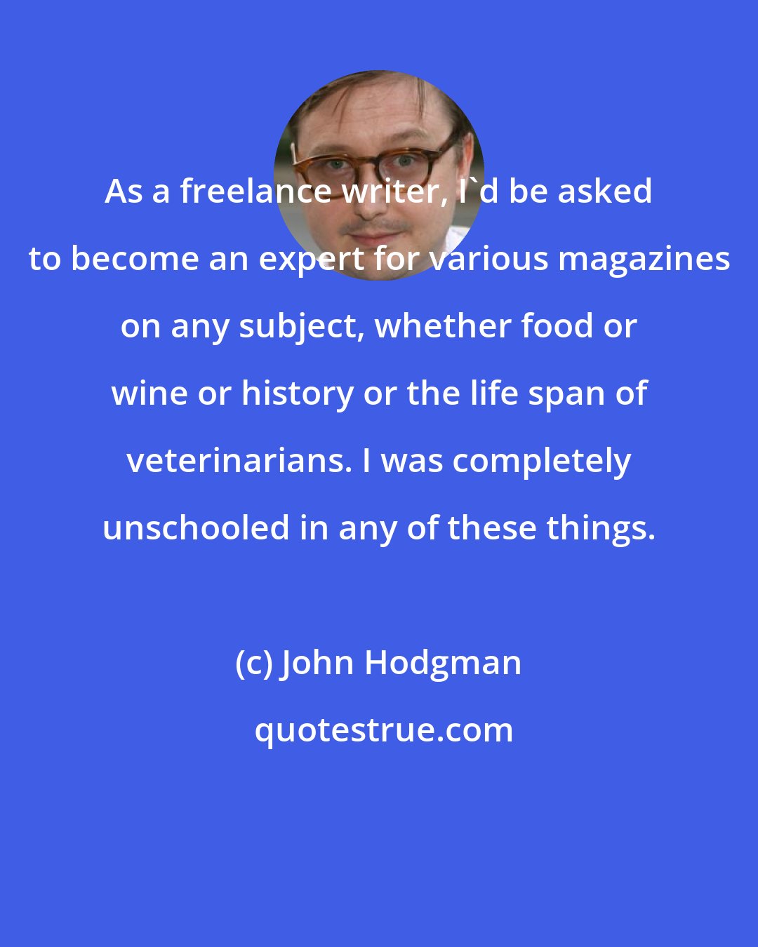 John Hodgman: As a freelance writer, I'd be asked to become an expert for various magazines on any subject, whether food or wine or history or the life span of veterinarians. I was completely unschooled in any of these things.