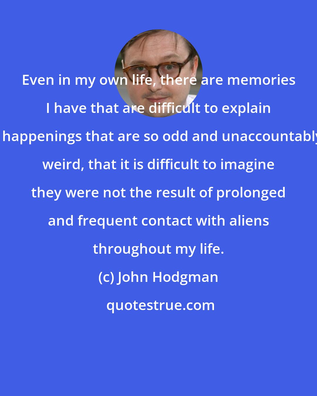 John Hodgman: Even in my own life, there are memories I have that are difficult to explain - happenings that are so odd and unaccountably weird, that it is difficult to imagine they were not the result of prolonged and frequent contact with aliens throughout my life.