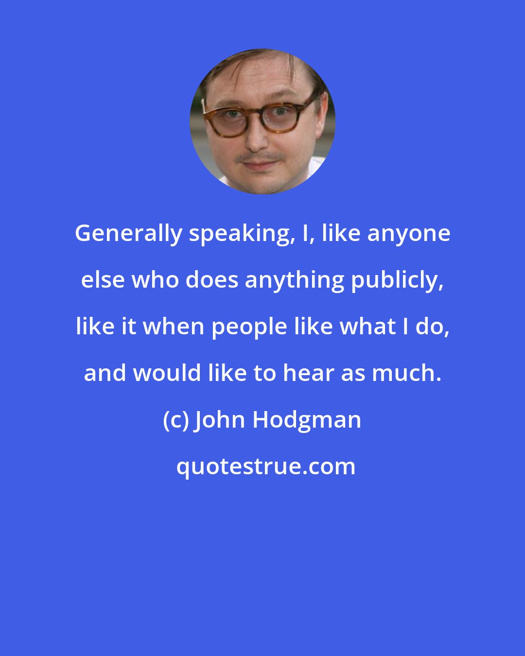 John Hodgman: Generally speaking, I, like anyone else who does anything publicly, like it when people like what I do, and would like to hear as much.