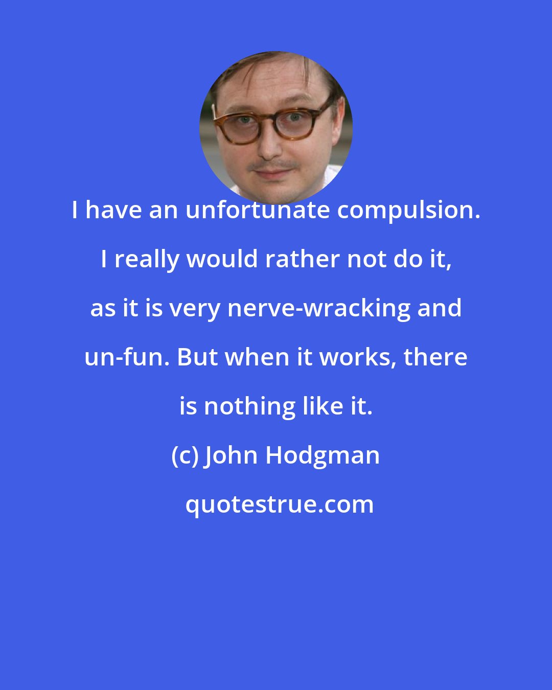 John Hodgman: I have an unfortunate compulsion. I really would rather not do it, as it is very nerve-wracking and un-fun. But when it works, there is nothing like it.