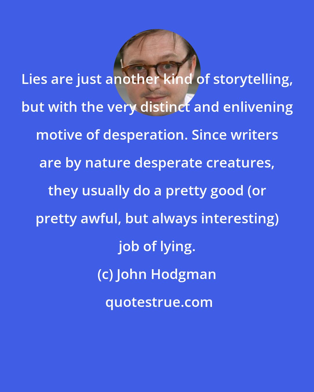 John Hodgman: Lies are just another kind of storytelling, but with the very distinct and enlivening motive of desperation. Since writers are by nature desperate creatures, they usually do a pretty good (or pretty awful, but always interesting) job of lying.