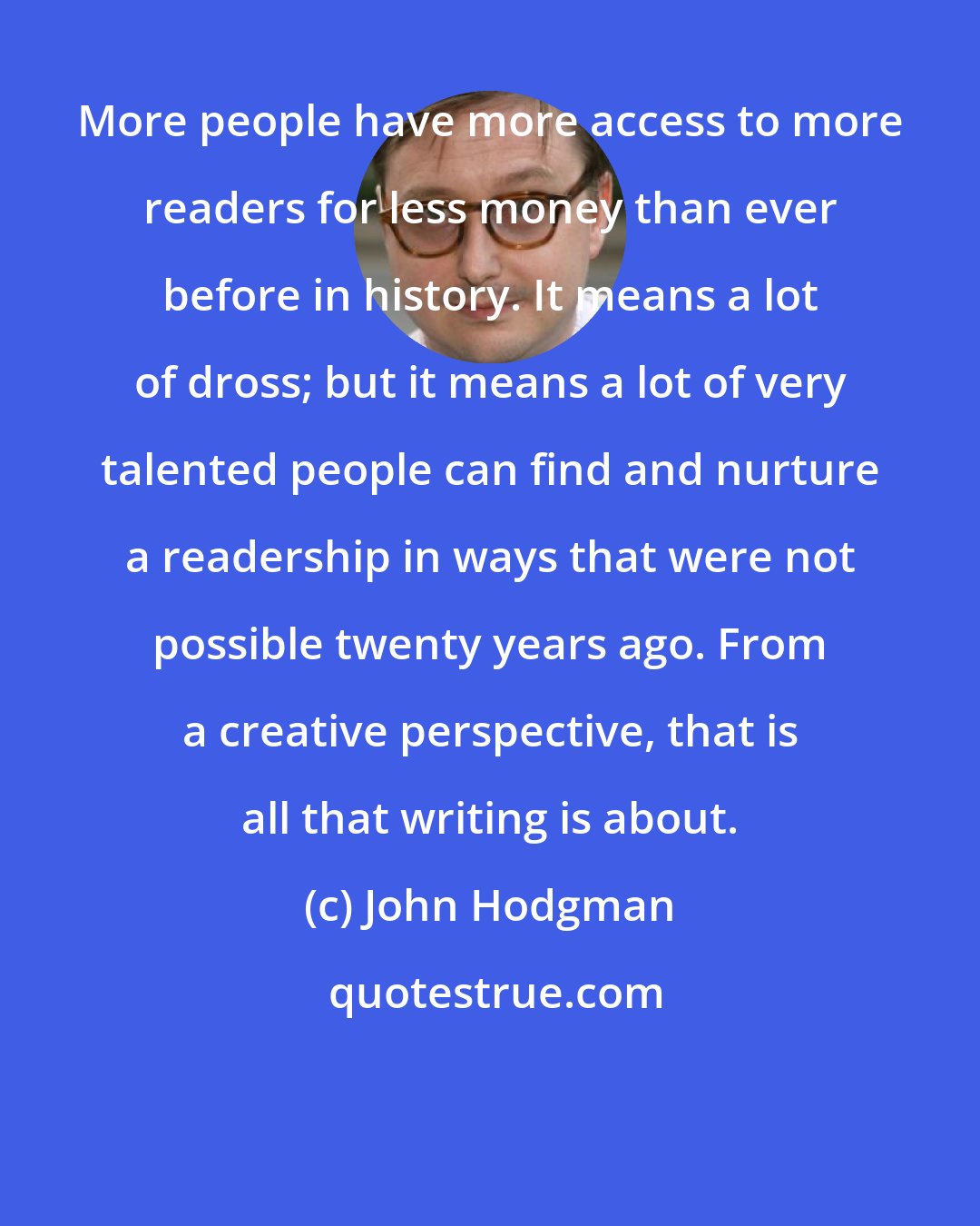 John Hodgman: More people have more access to more readers for less money than ever before in history. It means a lot of dross; but it means a lot of very talented people can find and nurture a readership in ways that were not possible twenty years ago. From a creative perspective, that is all that writing is about.