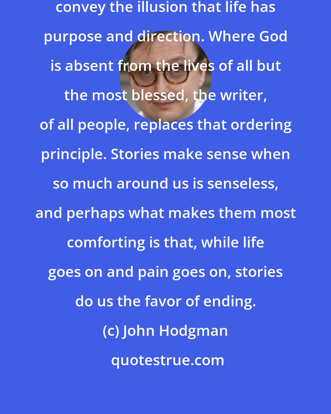 John Hodgman: Stories hold power because they convey the illusion that life has purpose and direction. Where God is absent from the lives of all but the most blessed, the writer, of all people, replaces that ordering principle. Stories make sense when so much around us is senseless, and perhaps what makes them most comforting is that, while life goes on and pain goes on, stories do us the favor of ending.