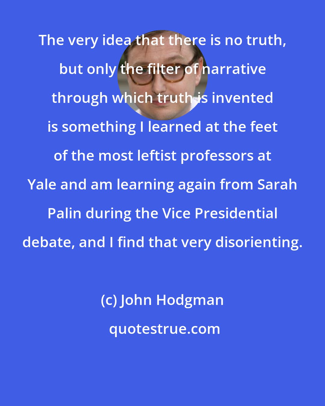 John Hodgman: The very idea that there is no truth, but only the filter of narrative through which truth is invented is something I learned at the feet of the most leftist professors at Yale and am learning again from Sarah Palin during the Vice Presidential debate, and I find that very disorienting.