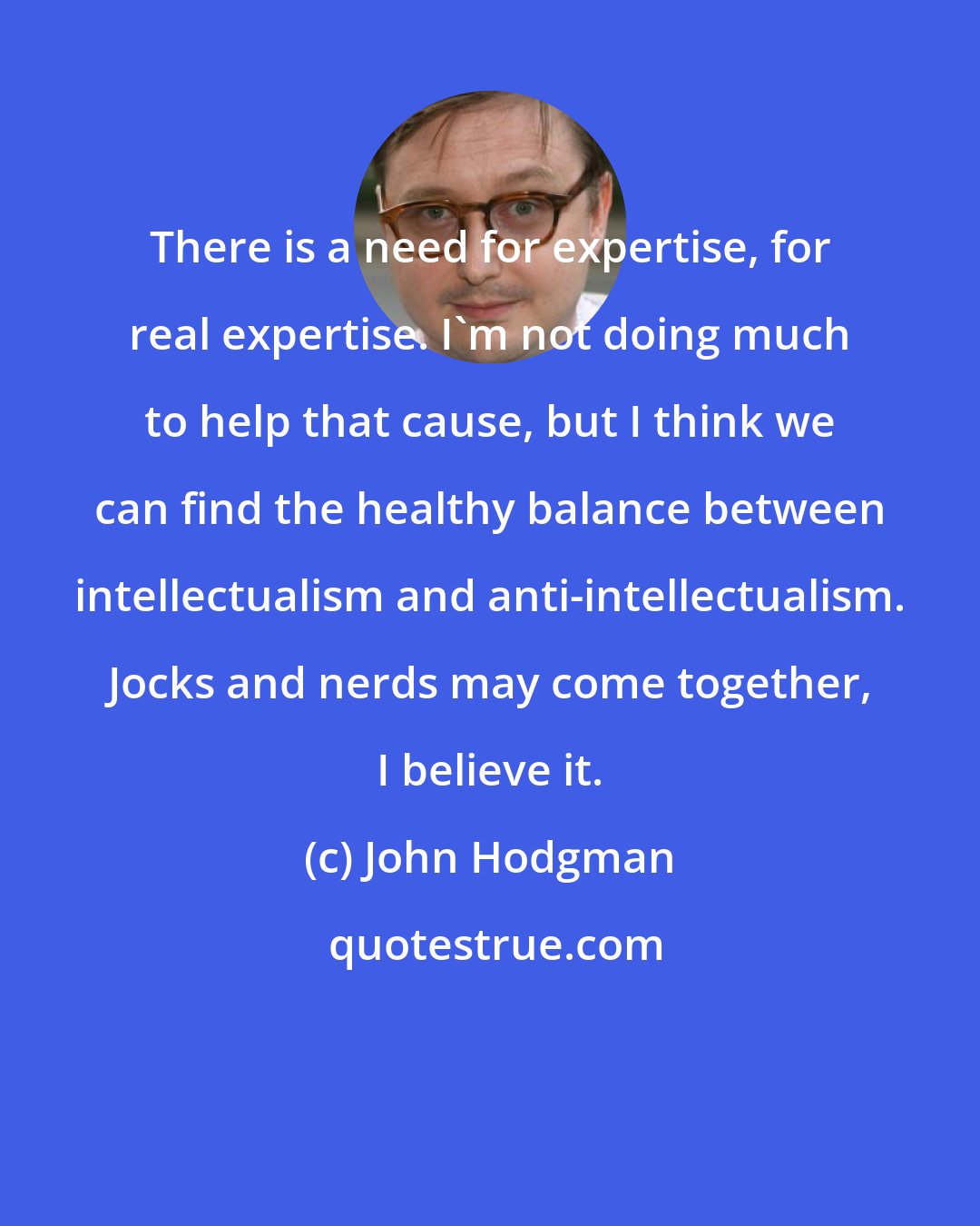 John Hodgman: There is a need for expertise, for real expertise. I'm not doing much to help that cause, but I think we can find the healthy balance between intellectualism and anti-intellectualism. Jocks and nerds may come together, I believe it.