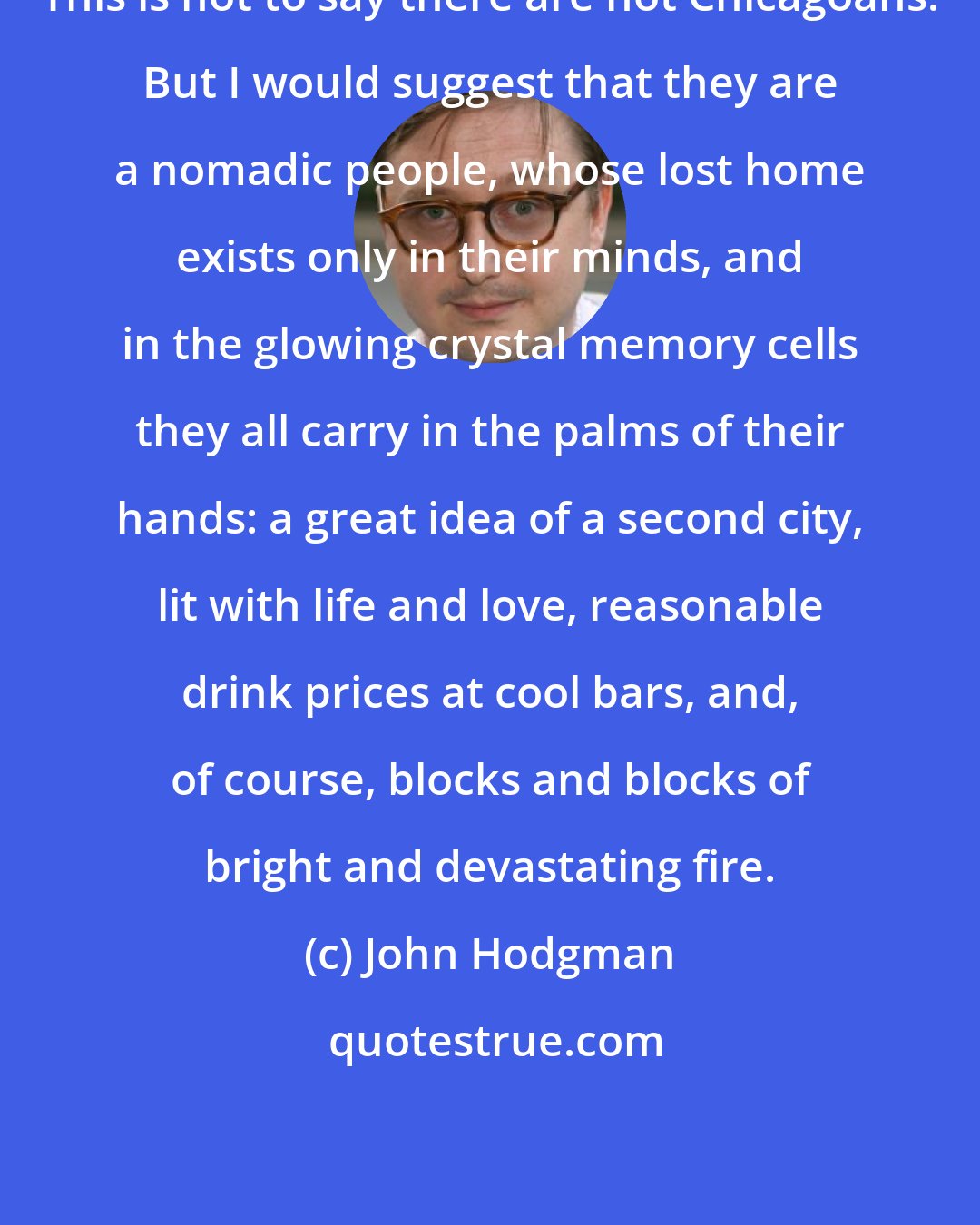 John Hodgman: This is not to say there are not Chicagoans. But I would suggest that they are a nomadic people, whose lost home exists only in their minds, and in the glowing crystal memory cells they all carry in the palms of their hands: a great idea of a second city, lit with life and love, reasonable drink prices at cool bars, and, of course, blocks and blocks of bright and devastating fire.
