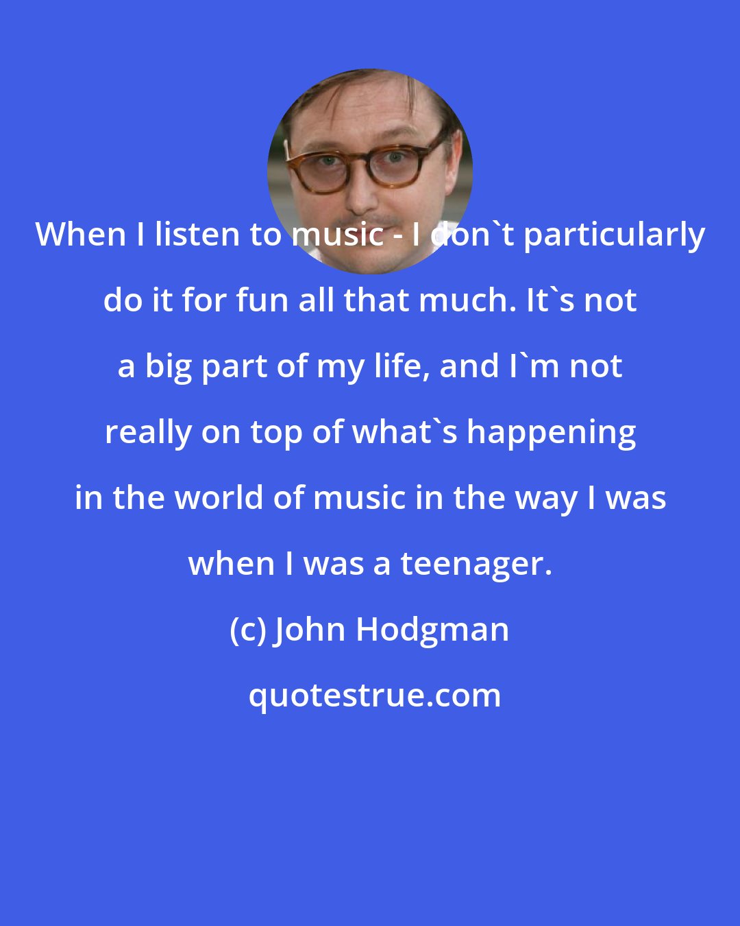 John Hodgman: When I listen to music - I don't particularly do it for fun all that much. It's not a big part of my life, and I'm not really on top of what's happening in the world of music in the way I was when I was a teenager.