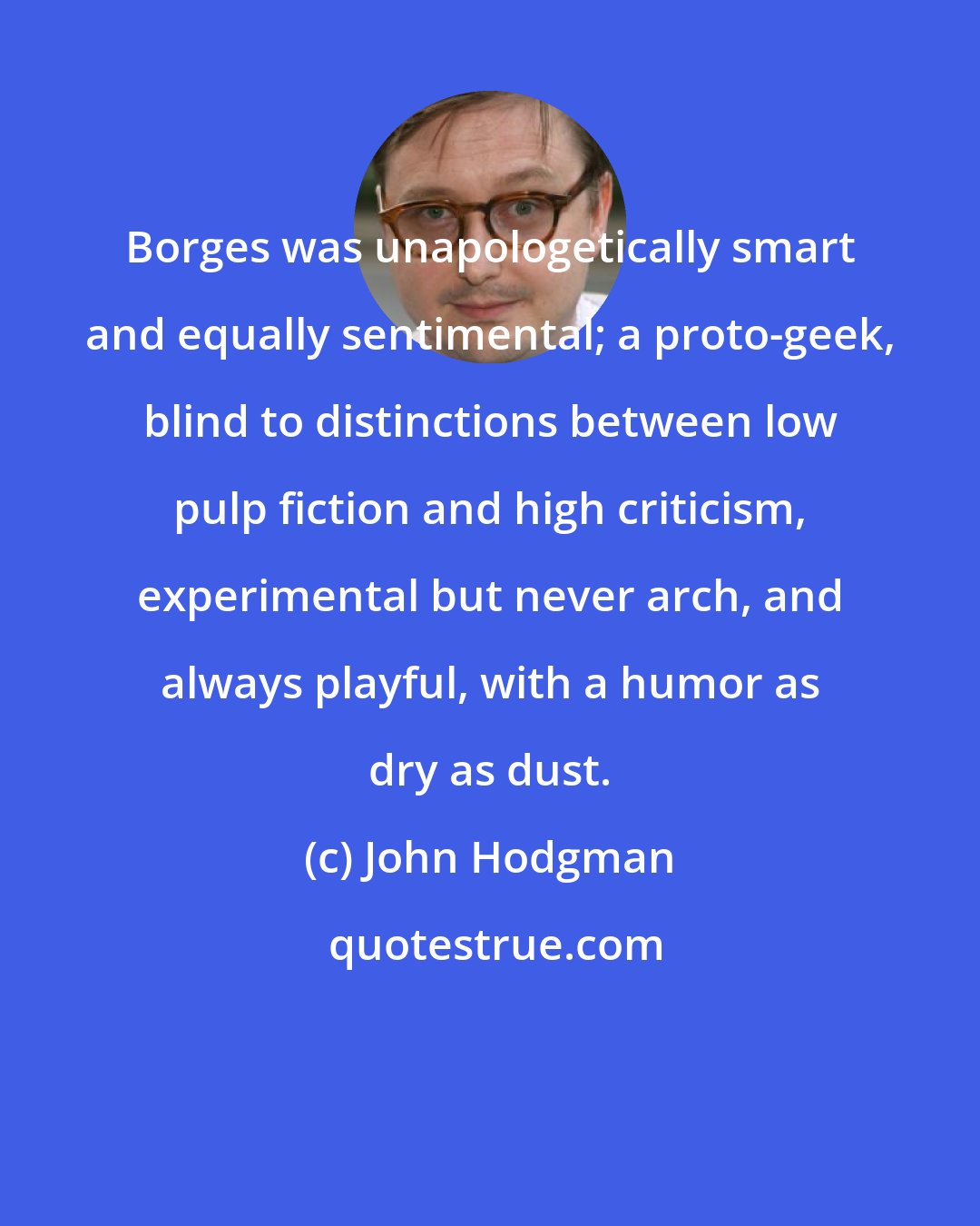 John Hodgman: Borges was unapologetically smart and equally sentimental; a proto-geek, blind to distinctions between low pulp fiction and high criticism, experimental but never arch, and always playful, with a humor as dry as dust.