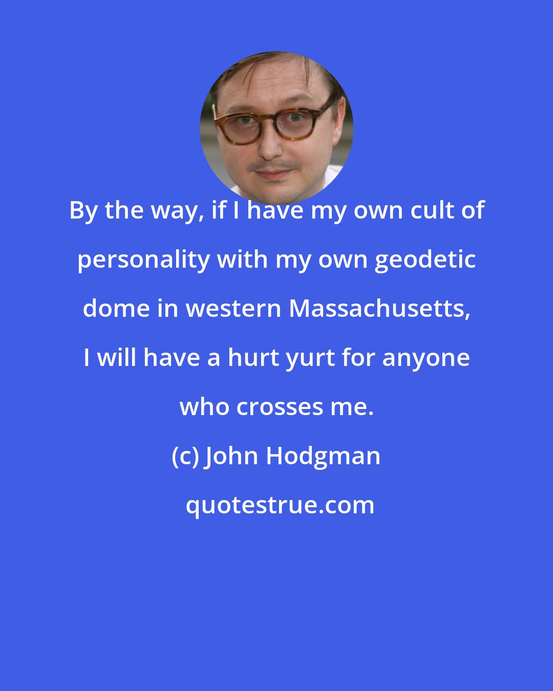 John Hodgman: By the way, if I have my own cult of personality with my own geodetic dome in western Massachusetts, I will have a hurt yurt for anyone who crosses me.