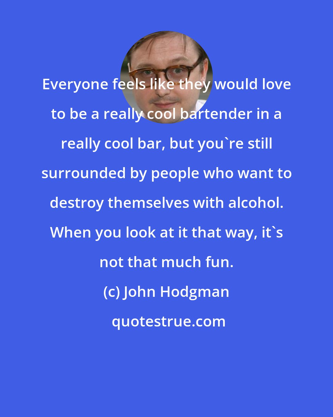 John Hodgman: Everyone feels like they would love to be a really cool bartender in a really cool bar, but you're still surrounded by people who want to destroy themselves with alcohol. When you look at it that way, it's not that much fun.